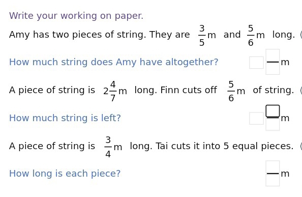 Write your working on paper. 
Amy has two pieces of string. They are  3/5 m and  5/6 m long.  
How much string does Amy have altogether? □  □ /□  m
A piece of string is 2 4/7 m long. Finn cuts off  5/6 m of string. 
How much string is left? □ ^□ m 
A piece of string is  3/4 m long. Tai cuts it into 5 equal pieces. 
How long is each piece?  □ /□  m