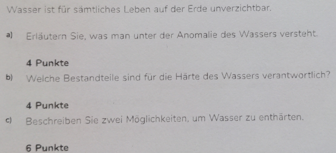 Wasser ist für sämtliches Leben auf der Erde unverzichtbar. 
a) Erläutern Sie, was man unter der Anomalie des Wassers versteht.
4 Punkte 
b) Welche Bestandteile sind für die Härte des Wassers verantwortlich?
4 Punkte 
9 Beschreiben Sie zwei Möglichkeiten, um Wasser zu enthärten.
6 Punkte