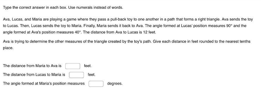 Type the correct answer in each box. Use numerals instead of words. 
Ava, Lucas, and Maria are playing a game where they pass a pull-back toy to one another in a path that forms a right triangle. Ava sends the toy 
to Lucas. Then, Lucas sends the toy to Maria. Finally, Maria sends it back to Ava. The angle formed at Lucas' position measures 90° and the 
angle formed at Ava's position measures 40°. The distance from Ava to Lucas is 12 feet. 
Ava is trying to determine the other measures of the triangle created by the toy's path. Give each distance in feet rounded to the nearest tenths 
place. 
The distance from Maria to Ava is □ feet. 
The distance from Lucas to Maria is □ feet. 
The angle formed at Maria's position measures □ degrees.