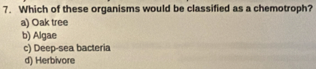 Which of these organisms would be classified as a chemotroph?
a) Oak tree
b) Algae
c) Deep-sea bacteria
d) Herbivore