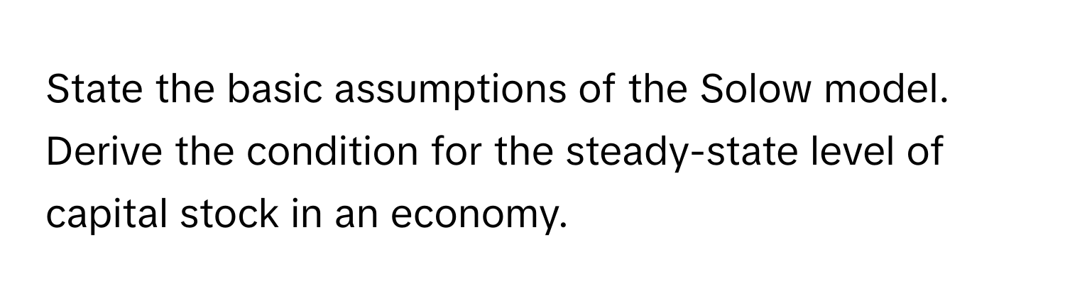 State the basic assumptions of the Solow model. Derive the condition for the steady-state level of capital stock in an economy.