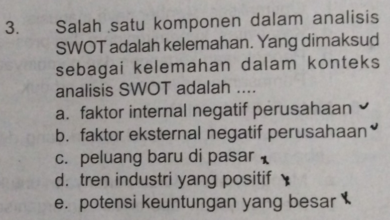 Salah satu komponen dalam analisis
SWOT adalah kelemahan. Yang dimaksud
sebagai kelemahan dalam konteks
analisis SWOT adalah ....
a. faktor internal negatif perusahaan
b. faktor eksternal negatif perusahaan
c. peluang baru di pasar
d. tren industri yang positif
e. potensi keuntungan yang besar