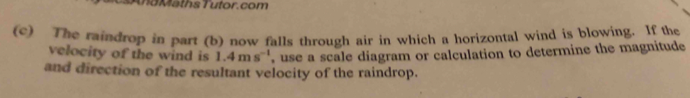 a th s T u tor . com 
(c) The raindrop in part (b) now falls through air in which a horizontal wind is blowing. If the 
velocity of the wind is 1.4ms^(-1) , use a scale diagram or calculation to determine the magnitude 
and direction of the resultant velocity of the raindrop.