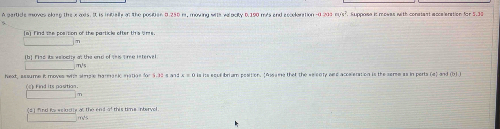 A particle moves along the x axis. It is initially at the position 0.250 m, moving with velocity 0.190 m/s and acceleration -0.200m/s^2. Suppose it moves with constant acceleration for 5.30
5. 
(a) Find the position of the particle after this time.
m
(b) Find its velocity at the end of this time interval.
m/s
Next, assume it moves with simple harmonic motion for 5.30 s and x=0 is its equilibrium position. (Assume that the velocity and acceleration is the same as in parts (a) and (b).) 
(c) Find its position.
m
(d) Find its velocity at the end of this time interval.
m/s