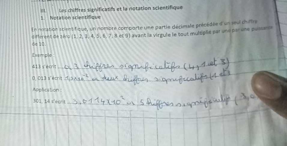 Les chiffres significatifs et la notation scientifique 
1. Notation scientifique 
En notation scientifique, un nombre comporte une partie décimale précédée d'un seul chiffre 
différent de zéro (1,2,3,4,5,6,7,8 et 9) avant la virgule le tout multiplié par une par une puissance 
de 10. 
Exemple : 
413 s’ecrit 
__
0, 013 s'écrit_ 
_ 
Application : 
. 01.14s' ecrit 
_ 
_ 
_