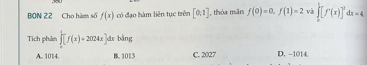 360
BON 22 Cho hàm số f(x) có đạo hàm liên tục trên [0;1] , thỏa mãn f(0)=0, f(1)=2 và ∈tlimits _0^(1[f'(x)]^2)dx=4. 
Tích phân ∈tlimits _0^1[f(x)+2024x]dx bằng
A. 1014. B. 1013 C. 2027 D. −1014.