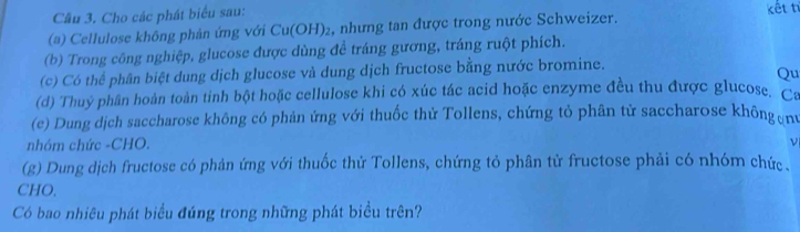 Cho các phát biểu sau: 
(a) Cellulose không phản ứng với Cu(OH) ₂, nhưng tan được trong nước Schweizer. kết tí 
(b) Trong công nghiệp, glucose được dùng đề tráng gương, tráng ruột phích. 
(c) Có thể phân biệt dung dịch glucose và dung dịch fructose bằng nước bromine. 
Qu 
(d) Thuỷ phần hoàn toàn tinh bột hoặc cellulose khi có xúc tác acid hoặc enzyme đều thu được glucose. Ca 
(e) Dung dịch saccharose không có phản ứng với thuốc thử Tollens, chứng tỏ phân tử saccharose khôngơnt 
nhóm chức -CHO. 
ν 
(g) Dung dịch fructose có phản ứng với thuốc thử Tollens, chứng tỏ phân tử fructose phải có nhóm chức. 
CHO. 
Có bao nhiêu phát biểu đúng trong những phát biểu trên?