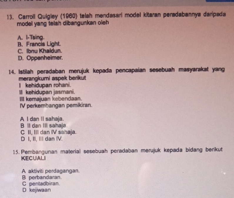 Carroll Quigley (1960) telah mendasari model kitaran peradabannya daripada
model yang telah dibangunkan oleh
A. I-Tsing.
B. Francis Light.
C. Ibnu Khaldun.
D. Oppenheimer.
14. Istilah peradaban merujuk kepada pencapaian sesebuah masyarakat yang
merangkumi aspek berikut
I kehidupan rohani.
II kehidupan jasmani.
III kemajuan kebendaan.
IV perkembangan pemikiran.
A I dan II sahaja.
B lI dan III sahaja.
C II, III dan IV sahaja.
D I, II, II dan IV.
15. Pembangunan material sesebuah peradaban merujuk kepada bidang berikut
KECUALI
A aktiviti perdagangan.
B perbandaran.
C pentadbiran.
D kejiwaan