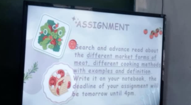 ASSIGNMENT 
S earch and advance read about 
the different market forms of 
meat, different cooking methods 
with examples and definition. 
Write it on your notebook, the 
deadline of your assignment will 
be tomorrow until 4pm.