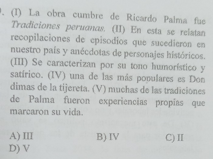 La obra cumbre de Ricardo Palma fue
Tradiciones peruanas. (II) En esta se relatan
recopilaciones de episodios que sucedierón en
nuestro país y anécdotas de personajes históricos.
(III) Se caracterizan por su tono humorístico y
satírico. (IV) una de las más populares es Don
dimas de la tijereta. (V) muchas de las tradiciónes
de Palma fueron experiencias propías que
marcaron su vida.
A) III B) IV C)Ⅱ
D) V