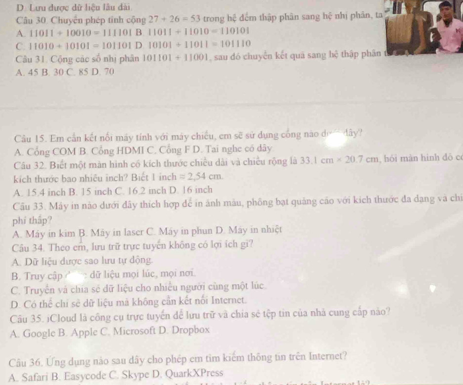 D. Lưu được dữ liệu lâu dài
Câu 30. Chuyên phép tinh cộng 27+26=53 trong hệ đếm thập phân sang hệ nhị phân, ta
A. 11011+10010=111101 B 11011+11010=110101
C. 11010+10101=101101 D 10101/ 11011=101110
Câu 31. Cộng các số nhị phân 101101+11001 , sau dó chuyển kết quả sang hệ thập phân
A. 45 B. 30 C. 85 D. 70
Câu 15. Em cần kết nổi máy tính với máy chiếu, em sẽ sử dụng cống nào dị ây?
A. Cổng COM B. Cổng HDMI C, Cổng F D. Tai nghe có dây
Câu 32. Biết một màn hình có kích thước chiều dài và chiều rộng là 33.1cm* 20.7cm , hói màn hình dô c
kích thước bao nhiêu inch? Biết 1 inch approx 2,54cm.
A. 15.4 inch B. 15 inch C. 16.2 inch D. 16 inch
Câu 33. Máy in nào dưới dây thích hợp để in ảnh màu, phồng bạt quảng cảo với kích thước đa dạng và chỉ
phí thấp?
A. Máy in kim B. Máy in laser C. Máy in phun D. Máy in nhiệt
Câu 34. Theo em, lưu trữ trực tuyển không có lợi ích gi?
A. Dữ liệu dược sao lưu tự dộng.
B. Truy cập    dữ liệu mọi lúc, mọi nơi.
C. Truyền và chía sẻ dữ liệu cho nhiều người cùng một lúc
D. Có thể chỉ sẻ dữ liệu mà không cần kết nổi Internet.
Câu 35. ¡Cloud là công cụ trực tuyển dể lưu trữ và chia sẻ tệp tin của nhà cung cấp nào?
A. Google B. Apple C. Microsoft D. Dropbox
Câu 36. Ứng dụng nảo sau dây cho phép em tìm kiếm thông tin trên Internet?
A. Safari B. Easycode C. Skype D. QuarkXPress
