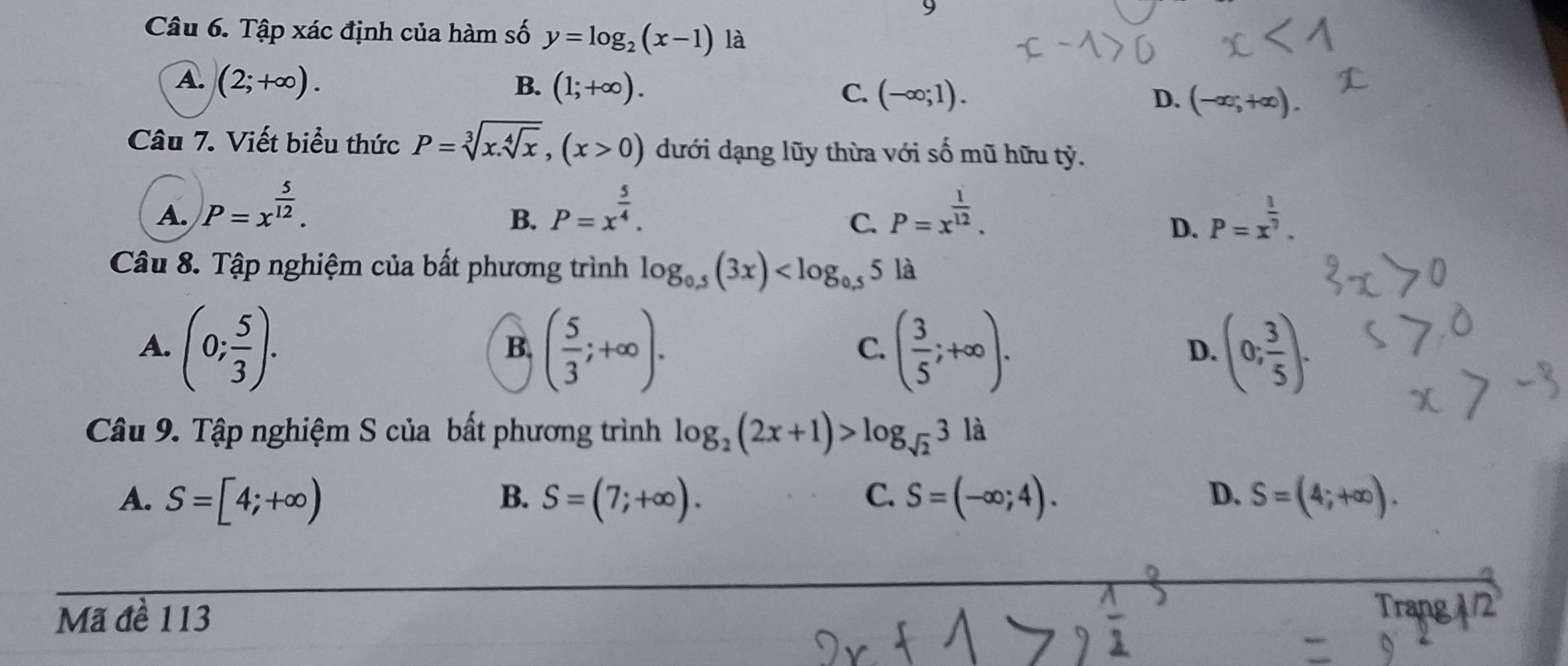 Tập xác định của hàm số y=log _2(x-1) là
A. (2;+∈fty ). B. (1;+∈fty ).
C. (-∈fty ;1). D. (-∈fty ;+∈fty ). 
Câu 7. Viết biểu thức P=sqrt[3](x.sqrt [4]x), (x>0) dưới dạng lũy thừa với số mũ hữu tỷ.
A. P=x^(frac 5)12. P=x^(frac 5)4. P=x^(frac 1)12. P=x^(frac 1)7. 
B.
C.
D.
Câu 8. Tập nghiệm của bất phương trình log _0.5(3x) là
A. (0; 5/3 ). ( 5/3 ;+∈fty ). ( 3/5 ;+∈fty ). (0; 3/5 ). 
B.
C.
D.
Câu 9. Tập nghiệm S của bất phương trình log _2(2x+1)>log _sqrt(2)3la
A、 S=[4;+∈fty ) S=(7;+∈fty ). C. S=(-∈fty ;4). D. S=(4;+∈fty ). 
B.
Mã đề 113
Trang /2