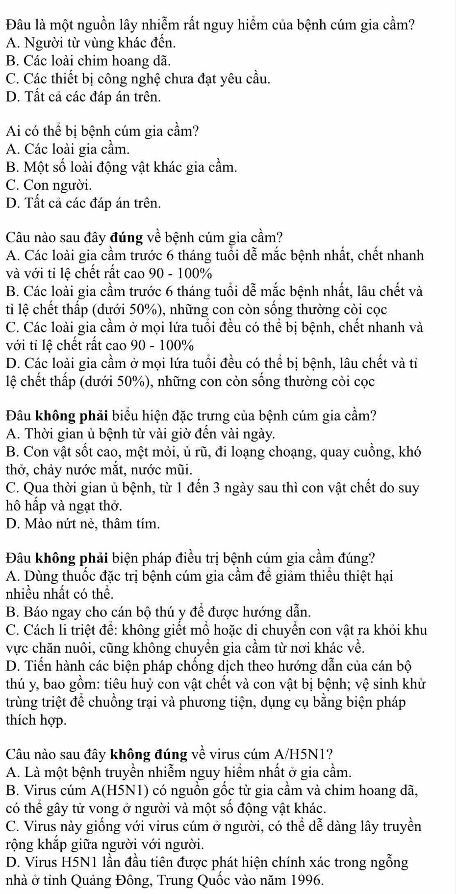 Đâu là một nguồn lây nhiễm rất nguy hiểm của bệnh cúm gia cầm?
A. Người từ vùng khác đến.
B. Các loài chim hoang dã.
C. Các thiết bị công nghệ chưa đạt yêu cầu.
D. Tất cả các đáp án trên.
Ai có thể bị bệnh cúm gia cầm?
A. Các loài gia cầm.
B. Một số loài động vật khác gia cầm.
C. Con người.
D. Tất cả các đáp án trên.
Câu nào sau đây đúng về bệnh cúm gia cầm?
A. Các loài gia cầm trước 6 tháng tuổi dễ mắc bệnh nhất, chết nhanh
và với tỉ lệ chết rất cao 90 - 100%
B. Các loài gia cầm trước 6 tháng tuổi dễ mắc bệnh nhất, lâu chết và
ti lệ chết thấp (dưới 50%), những con còn sống thường còi cọc
C. Các loài gia cầm ở mọi lứa tuổi đều có thể bị bệnh, chết nhanh và
với tỉ lệ chết rất cao 90 - 100%
D. Các loài gia cầm ở mọi lứa tuổi đều có thể bị bệnh, lâu chết và tỉ
lệ chết thấp (dưới 50%), những con còn sống thường còi cọc
Đâu không phải biểu hiện đặc trưng của bệnh cúm gia cầm?
A. Thời gian ủ bệnh từ vài giờ đến vài ngày.
B. Con vật sốt cao, mệt mỏi, ủ rũ, đi loạng choạng, quay cuồng, khó
thở, chảy nước mắt, nước mũi.
C. Qua thời gian ủ bệnh, từ 1 đến 3 ngày sau thì con vật chết do suy
hô hấp và ngạt thở.
D. Mào nứt nẻ, thâm tím.
Đâu không phải biện pháp điều trị bệnh cúm gia cầm đúng?
A. Dùng thuốc đặc trị bệnh cúm gia cầm để giảm thiểu thiệt hại
nhiều nhất có thể.
B. Báo ngay cho cán bộ thú y để được hướng dẫn.
C. Cách li triệt để: không giết mồ hoặc di chuyển con vật ra khỏi khu
vực chăn nuôi, cũng không chuyền gia cầm từ nơi khác về.
D. Tiến hành các biện pháp chống dịch theo hướng dẫn của cán bộ
thú y, bao gồm: tiêu huỷ con vật chết và con vật bị bệnh; vệ sinh khử
trùng triệt để chuồng trại và phương tiện, dụng cụ bằng biện pháp
thích hợp.
Câu nào sau đây không đúng về virus cúm A/H5N1?
A. Là một bệnh truyền nhiễm nguy hiểm nhất ở gia cầm.
B. Virus cúm A(H5N1) có nguồn gốc từ gia cầm và chim hoang dã,
có thể gây tử vong ở người và một số động vật khác.
C. Virus này giống với virus cúm ở người, có thể dễ dàng lây truyền
rộng khắp giữa người với người.
D. Virus H5N1 lần đầu tiên được phát hiện chính xác trong ngỗng
nhà ở tỉnh Quảng Đông, Trung Quốc vào năm 1996.