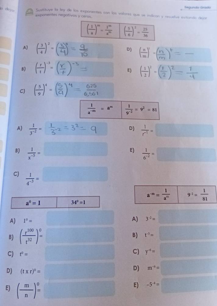 Segundo Grädo
la dejor  Sustituye la ley de los exponentes con los valores que se indican y resuelve evitando dejar
exponentes negativos y ceros.
A) ( 3/4 )^2=
D)
B) ( r/t )^-3=
E) ( 1/2 )^2=( 1/2 )^2= 1/4 
C) ( 5/9 )^4=
 1/a^(-m) =a^m  1/9^(-2) =9^2=81
A)  1/3^(-2) =  1/r^(-1) =□
D)
B)  1/x^(-5) =□ E)  1/6^(-2) =□
C)  1/4^(-3) =□
a^(-m)= 1/a^m  9^(-2)= 1/81 
a^0=1 34^0=1
A) 1^0=
A) 3^(-2)=□
B) ( r^(100)/t^(32) )^0= □ t^(-5)=□
B)
C) t^0=
C) y^(-6)=□
D) (t* r)^0= ^circ  □°
D)
E) ( m/n )^0= □^(□ )(□ )° frac 1/2
E) -5^(-4)=□