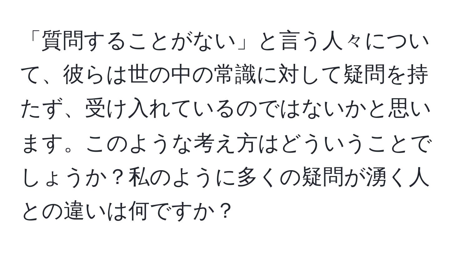 「質問することがない」と言う人々について、彼らは世の中の常識に対して疑問を持たず、受け入れているのではないかと思います。このような考え方はどういうことでしょうか？私のように多くの疑問が湧く人との違いは何ですか？