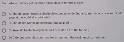 From where did they get the three billion dollars for this project?
A) The US government, a charitable organization in England, and various research instite
around the world all contributed.
B) The United States government funded all of it.
C) Several charitable organizations provided all of the funding.
D) Different scientific communities throughout the world each contributed