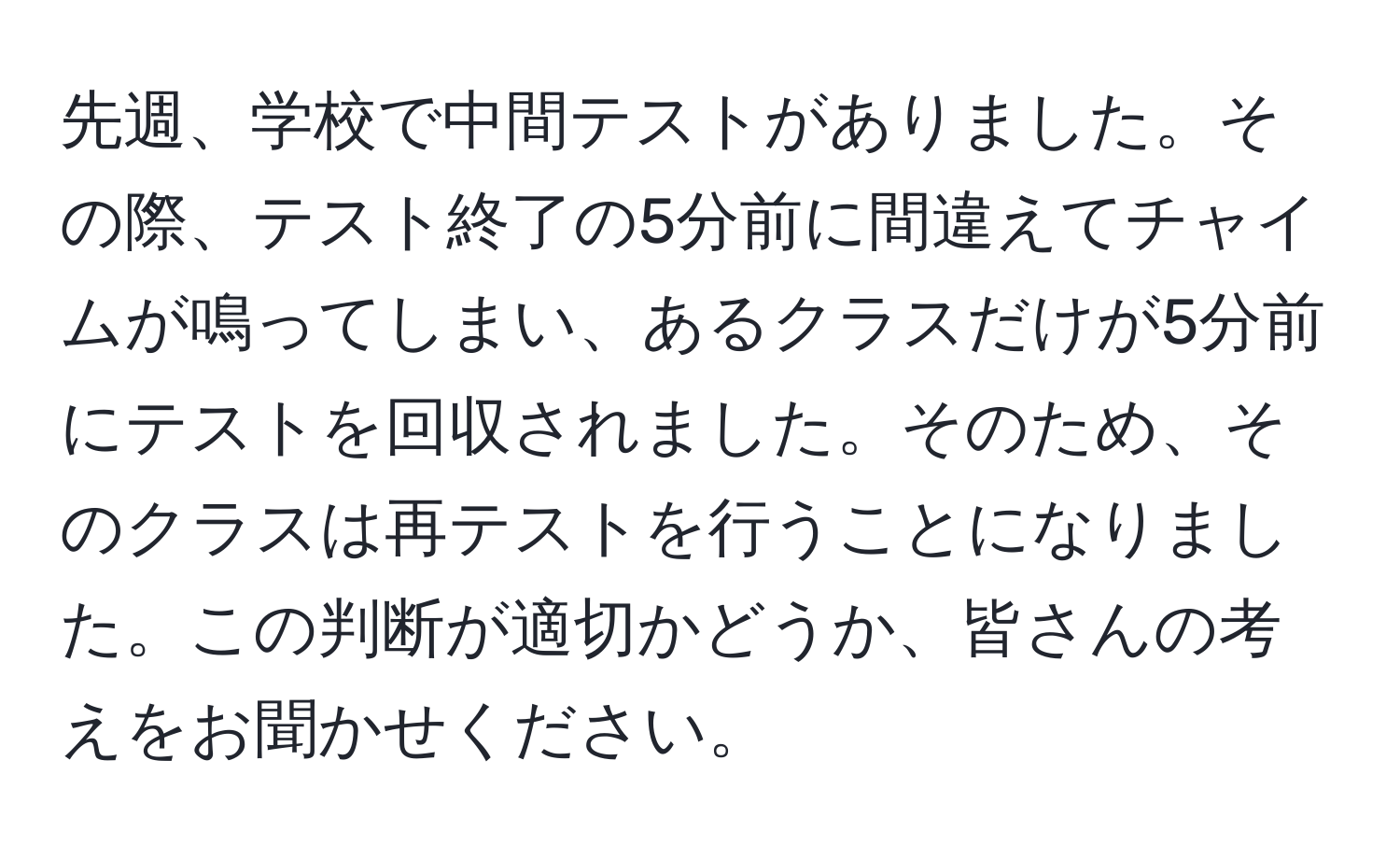 先週、学校で中間テストがありました。その際、テスト終了の5分前に間違えてチャイムが鳴ってしまい、あるクラスだけが5分前にテストを回収されました。そのため、そのクラスは再テストを行うことになりました。この判断が適切かどうか、皆さんの考えをお聞かせください。