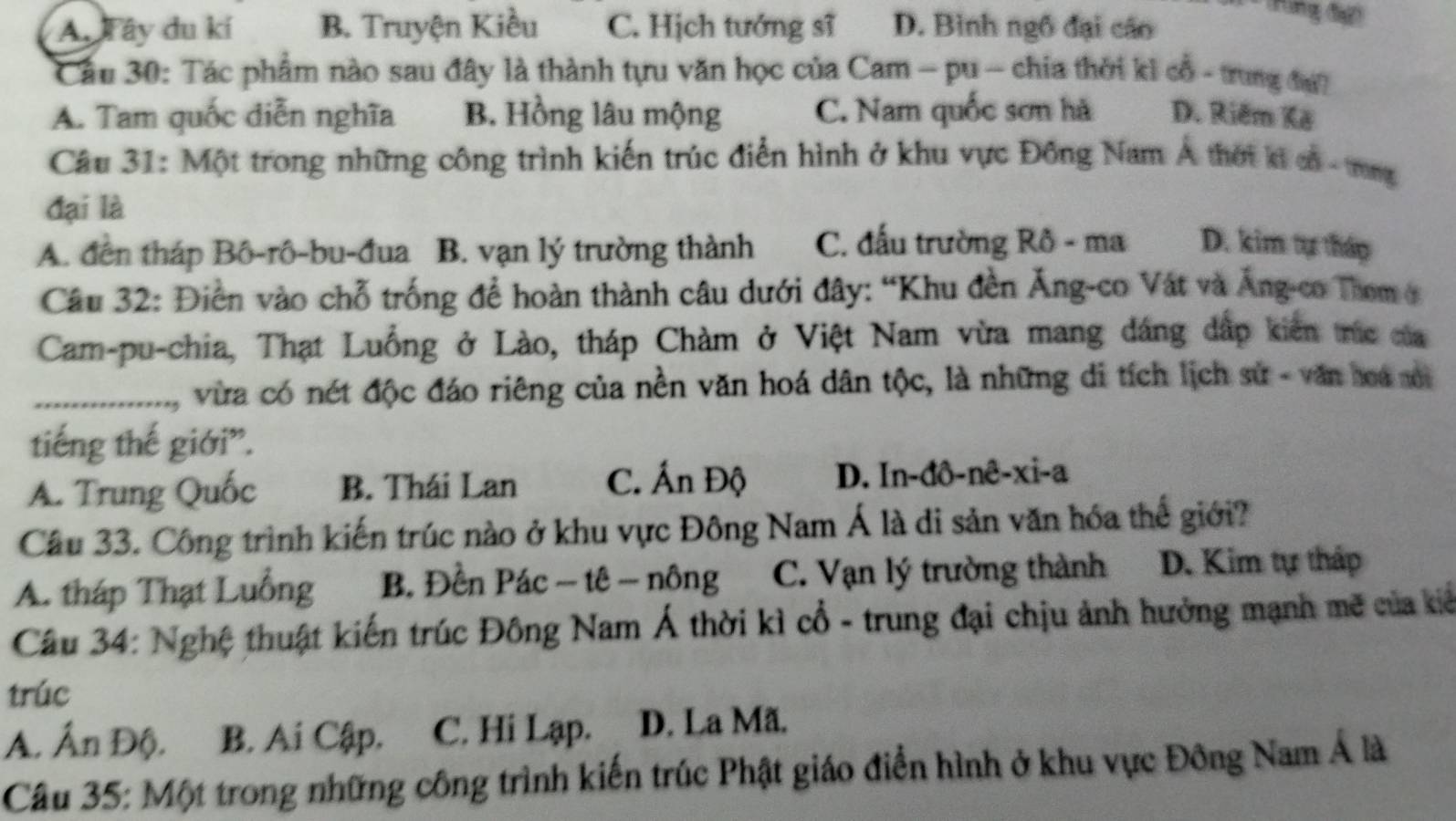 A. Tây du kí B. Truyện Kiều C. Hịch tướng sĩ D. Bình ngô đại cáo
(Hung (ạ)
Câu 30: Tác phẩm nào sau đây là thành tựu văn học của Cam - pu - chia thời ki cổ - trung điu
A. Tam quốc diễn nghĩa B. Hồng lâu mộng C. Nam quốc sơn hà D. Riêm Kê
Câu 31: Một trong những công trình kiến trúc điển hình ở khu vực Đông Nam Á thời ki cổ - trng
đại là
A. đến tháp Bô-rô-bu-đua B. vạn lý trường thành C. đấu trường Rô - ma D. kim tự tháp
Câu 32: Điền vào chỗ trống để hoàn thành câu dưới đây: “Khu đền Ăng-co Vật và Áng-co Thom ở
Cam-pu-chia, Thạt Luồng ở Lào, tháp Chàm ở Việt Nam vừa mang dáng dấp kiên trúc của
_ vừa có nét độc đáo riêng của nền văn hoá dân tộc, là những di tích lịch sử - văn hoá nội
tiếng thế giới”.
A. Trung Quốc B. Thái Lan C. Ấn Độ D. In-đô-nê-xi-a
Câu 33. Công trình kiến trúc nào ở khu vực Đông Nam Á là di sản văn hóa thế giới?
A. tháp Thạt Luồng B. Đền Pác ~ tê - nông C. Vạn lý trường thành D. Kim tự tháp
Câu 34: Nghệ thuật kiến trúc Đông Nam Á thời kì cổ - trung đại chịu ảnh hưởng mạnh mẽ của kiể
trúc
A. Ấn Độ. B. Ai Cập. C. Hi Lạp. D. La Mã.
Câu 35: Một trong những công trình kiến trúc Phật giáo điển hình ở khu vực Đông Nam Á là