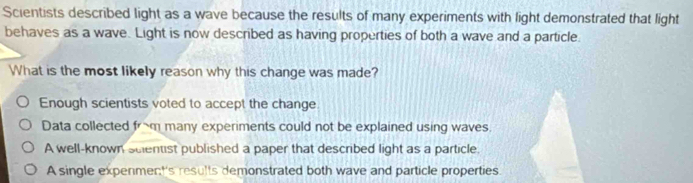 Scientists described light as a wave because the results of many experiments with light demonstrated that light
behaves as a wave. Light is now described as having properties of both a wave and a particle.
What is the most likely reason why this change was made?
Enough scientists voted to accept the change
Data collected from many experiments could not be explained using waves.
A well-known suentist published a paper that described light as a particle.
A single expenmer:''s results demonstrated both wave and particle properties.