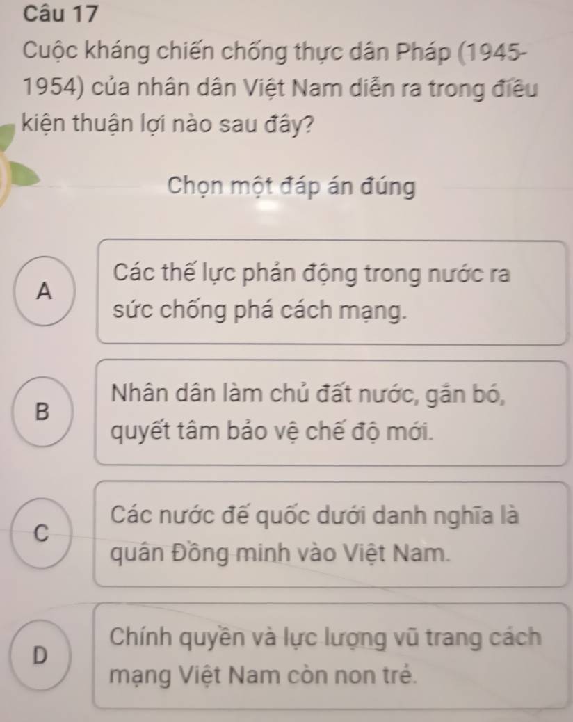 Cuộc kháng chiến chống thực dân Pháp (1945-
1954) của nhân dân Việt Nam diễn ra trong điều
kiện thuận lợi nào sau đây?
Chọn một đáp án đúng
Các thế lực phản động trong nước ra
A
sức chống phá cách mạng.
Nhân dân làm chủ đất nước, gắn bó,
B
quyết tâm bảo vệ chế độ mới.
Các nước đế quốc dưới danh nghĩa là
C
quân Đồng minh vào Việt Nam.
Chính quyền và lực lượng vũ trang cách
D
mạng Việt Nam còn non trẻ.