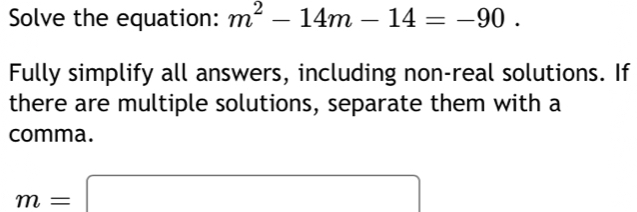 Solve the equation: m^2-14m-14=-90. 
Fully simplify all answers, including non-real solutions. If 
there are multiple solutions, separate them with a 
comma.
m=□