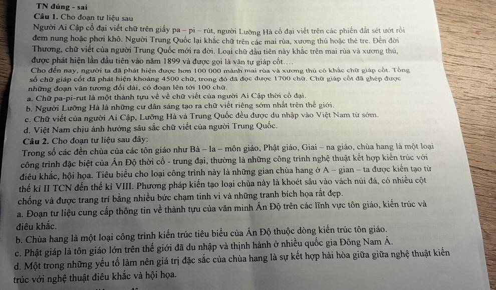 TN đúng - sai
Câu 1. Cho đoạn tư liệu sau
Người Ai Cập cổ đại viết chữ trên giấy pa - pi - rút, người Lưỡng Hà cổ đại viết trên các phiến đất sét ướt rồi
đem nung hoặc phơi khô. Người Trung Quốc lại khắc chữ trên các mai rùa, xương thú hoặc thẻ tre. Đến đời
Thương, chữ viết của người Trung Quốc mới ra đời. Loại chữ đầu tiên này khắc trên mai rùa và xương thú,
được phát hiện lần đầu tiên vào năm 1899 và được gọi là văn tự giáp cốt....
Cho đến nay, người ta đã phát hiện được hơn 100 000 mảnh mai rùa và xương thủ có khắc chữ giáp cốt. Tổng
số chữ giáp cốt đã phát hiện khoảng 4500 chữ, trong đó đã đọc được 1700 chữ. Chữ giáp cốt đã ghép được
những đoạn văn tương đối dài, có đoạn lên tới 100 chữ.
a. Chữ pa-pi-rut là một thành tựu về về chữ viết của người Ai Cập thời cổ đại.
b. Người Lưỡng Hà là những cư dân sáng tạo ra chữ viết riêng sớm nhất trên thế giới.
c. Chữ viết của người Ai Cập, Lưỡng Hà và Trung Quốc đều được du nhập vào Việt Nam từ sớm.
d. Việt Nam chịu ảnh hưởng sâu sắc chữ viết của người Trung Quốc.
Câu 2. Cho đoạn tư liệu sau dây:
Trong số các đền chùa của các tôn giáo như Bà - la - môn giáo, Phật giáo, Giai - na giáo, chùa hang là một loại
công trình đặc biệt của Ấn Độ thời cổ - trung đại, thường là những công trình nghệ thuật kết hợp kiến trúc với
điêu khắc, hội họa. Tiêu biểu cho loại công trình này là những gian chùa hang ở A - gian - ta được kiến tạo từ
thế ki II TCN đến thế ki VIII. Phương pháp kiến tạo loại chùa này là khoét sâu vào vách núi đá, có nhiều cột
chống và được trang trí bằng nhiều bức chạm tinh vi và những tranh bích họa rất đẹp.
a. Đoạn tư liệu cung cấp thông tin về thành tựu của văn minh Ấn Độ trên các lĩnh vực tôn giáo, kiến trúc và
điêu khắc.
b. Chùa hang là một loại công trình kiến trúc tiêu biểu của Ấn Độ thuộc dòng kiến trúc tôn giáo.
c. Phật giáp là tôn giáo lớn trên thế giới đã du nhập và thịnh hành ở nhiều quốc gia Đông Nam Á.
d. Một trong những yếu tố làm nên giá trị đặc sắc của chùa hang là sự kết hợp hài hòa giữa giữa nghệ thuật kiến
trúc với nghệ thuật điêu khắc và hội họa.