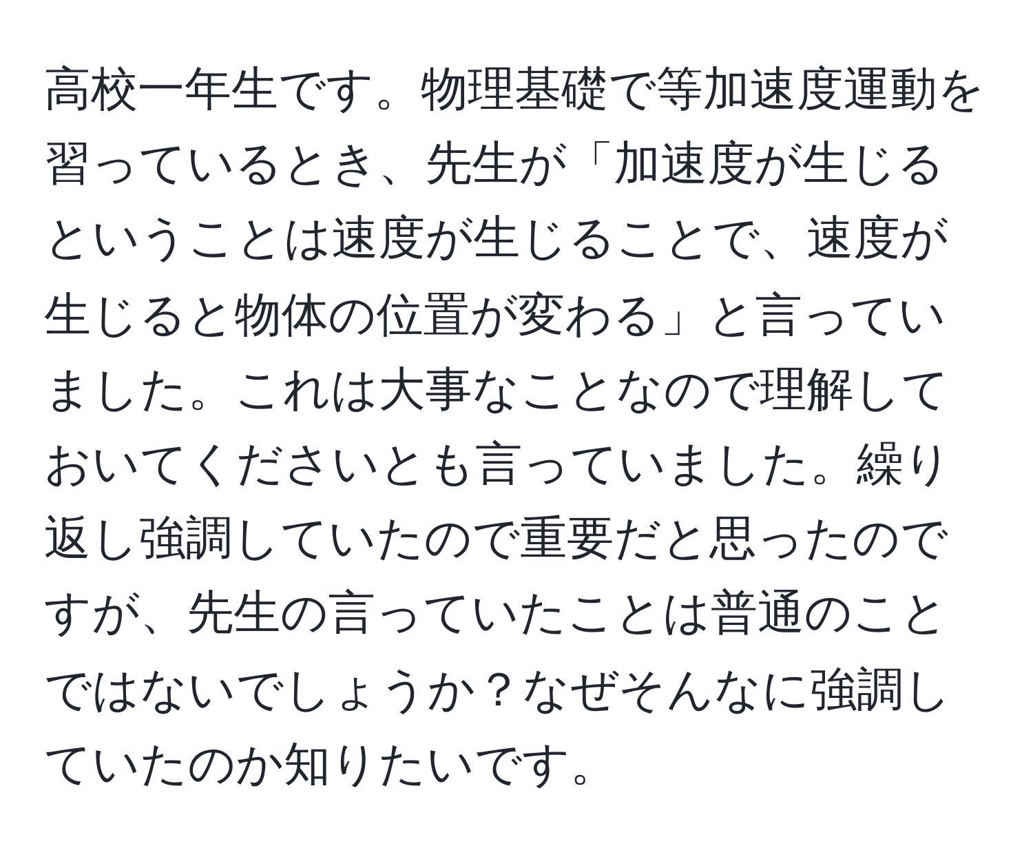 高校一年生です。物理基礎で等加速度運動を習っているとき、先生が「加速度が生じるということは速度が生じることで、速度が生じると物体の位置が変わる」と言っていました。これは大事なことなので理解しておいてくださいとも言っていました。繰り返し強調していたので重要だと思ったのですが、先生の言っていたことは普通のことではないでしょうか？なぜそんなに強調していたのか知りたいです。