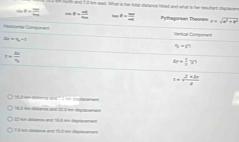 0 151 km north and 7.0 km east. What is her total distance hiked and what is her resultant displacen
θ = mv/km  cos θ = adj/km  tan θ = avr/adj  Pythagorean Theorem c=sqrt(a^2+b^2)
Forbenta Competent
Vertical Comporent
3x=x_2· t
5=gn=
c=frac dzepsilon _0epsilon _0
△ y= 1/2 yn
t=sqrt(frac 2* △ y)g
150 km distance and 7 2 km cisplacement
16.5 km distance and 220 km displacement
27 km distnce and 155 km dispacement
7.0 km distance and 15.0 km displacement