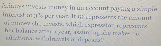 Arianys invests money in an account paying a simple 
interest of 3% per year. If m represents the amount 
of money she invests, which expression represents 
her balance after a year, assuming she makes no 
additional withdrawals or deposits?