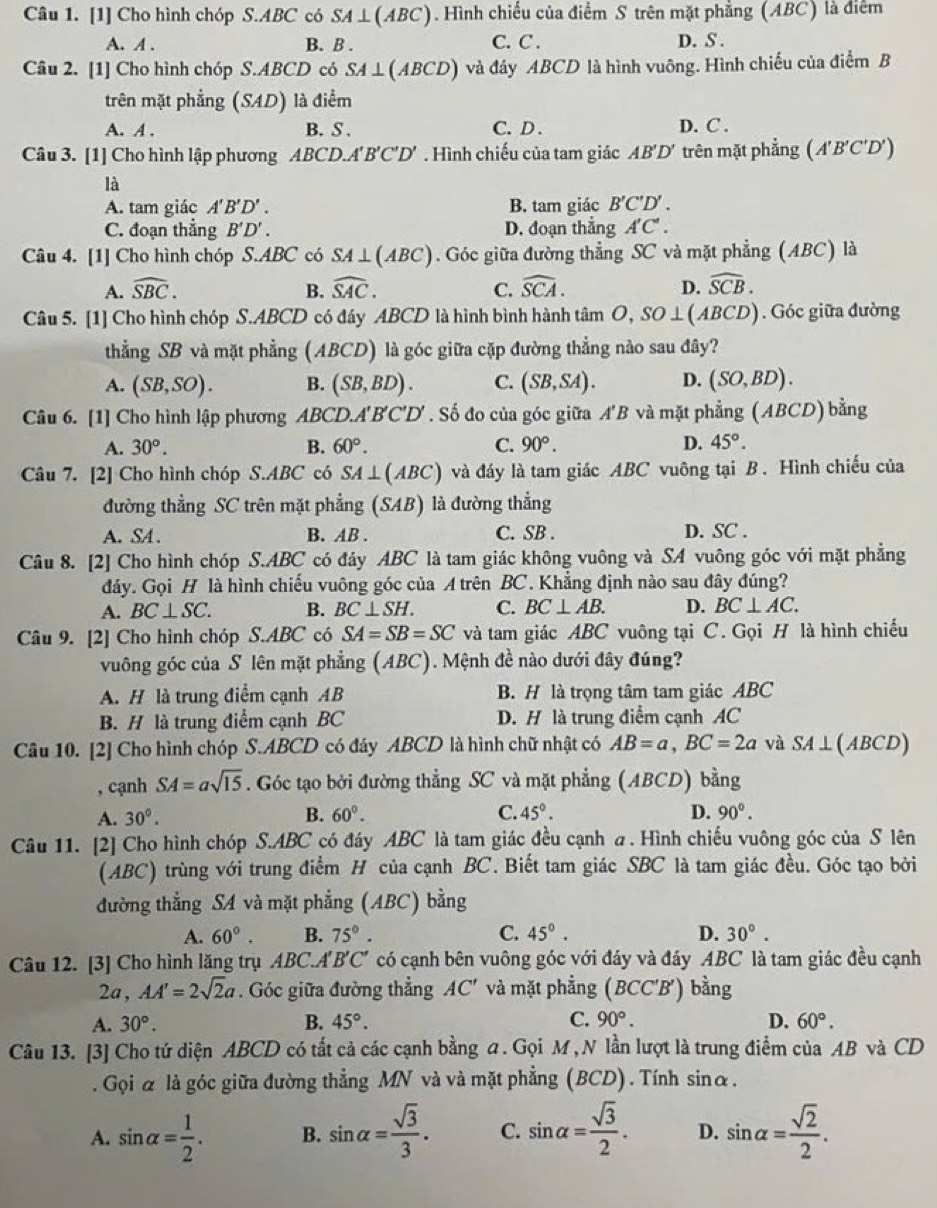 [1] Cho hình chóp S.ABC có SA⊥ (ABC). Hình chiếu của điểm S trên mặt phẳng (ABC) là điệm
A. A . B. B . C. C . D. S .
Câu 2. [1] Cho hình chóp S.ABCD có SA⊥ (ABCD) và đáy ABCD là hình vuông. Hình chiếu của điểm B
trên mặt phẳng (SAD) là điểm
A. A . B. S . C. D . D. C .
Câu 3. [1] Cho hình lập phương ABCD.. A'B'C'D'. Hình chiếu của tam giác AB'D' trên mặt phẳng (A'B'C'D')
là
A. tam giác A'B'D'. B. tam giác B'C'D'.
C. đoạn thẳng B'D'. D. đoạn thẳng A'C'.
Câu 4. [1] Cho hình chóp S.ABC có SA⊥ (ABC). Góc giữa đường thẳng SC và mặt phẳng (ABC) là
A. widehat SBC. B. widehat SAC. C. widehat SCA. D. widehat SCB.
Câu 5. [1] Cho hình chóp S.ABCD có đáy ABCD là hình bình hành tâm O,SO⊥ (ABCD). Góc giữa đường
thẳng SB và mặt phẳng (ABCD) là góc giữa cặp đường thẳng nào sau đây?
A. (SB,SO). B. (SB,BD). C. (SB,SA). D. (SO,BD).
Câu 6. [1] Cho hình lập phương ABC D.A'B'C'I D'. Số đo của góc giữa A'B và mặt phẳng (ABCD) bằng
A. 30°. B. 60°. C. 90°. D. 45°.
Câu 7. [2] Cho hình chóp S.ABC có SA⊥ (ABC) và đáy là tam giác ABC vuông tại B. Hình chiếu của
đường thẳng SC trên mặt phẳng (SAB) là đường thẳng
A. SA . B. AB . C. SB . D. SC .
Câu 8. [2] Cho hình chóp S.ABC có đảy ABC là tam giác không vuông và SA vuông góc với mặt phẳng
đáy. Gọi H là hình chiếu vuông góc của A trên BC. Khẳng định nào sau đây đúng?
A. BC⊥ SC. B. BC⊥ SH. C. BC⊥ AB. D. BC⊥ AC.
Câu 9. [2] Cho hình chóp S.ABC có SA=SB=SC và tam giác ABC vuông tại C. Gọi H là hình chiếu
vuông góc của S lên mặt phẳng (ABC). Mệnh đề nào dưới đây đúng?
A. H là trung điểm cạnh AB B. H là trọng tâm tam giác ABC
B. H là trung điểm cạnh BC D. H là trung điểm cạnh AC
Câu 10. [2] Cho hình chóp S.ABCD có đáy ABCD là hình chữ nhật có AB=a,BC=2a và SA⊥ ( 1B CD)
, cạnh SA=asqrt(15). Góc tạo bởi đường thẳng SC và mặt phẳng (ABCD) bằng
A. 30°. B. 60°. C. 45°. D. 90°.
Câu 11. [2] Cho hình chóp S.ABC có đáy ABC là tam giác đều cạnh a . Hình chiếu vuông góc của S lên
(ABC) trùng với trung điểm H của cạnh BC. Biết tam giác SBC là tam giác đều. Góc tạo bởi
đường thẳng SA và mặt phẳng (ABC) bằng
A. 60°. B. 75°. C. 45°. D. 30°.
Câu 12. [3] Cho hình lăng trụ ABC.A A' 'B'C' có cạnh bên vuông góc với đáy và đáy ABC là tam giác đều cạnh
2a, AA'=2sqrt(2)a. Góc giữa đường thẳng AC' và mặt phẳng (BCC'B') bằng
A. 30°. B. 45°. C. 90°. D. 60°.
Câu 13. [3] Cho tứ diện ABCD có tất cả các cạnh bằng a. Gọi M , N lần lượt là trung điểm của AB và CD
. Gọi α là góc giữa đường thẳng MN và và mặt phẳng (BCD). Tính sinα.
A. sin alpha = 1/2 . B. sin alpha = sqrt(3)/3 . C. sin alpha = sqrt(3)/2 . D. sin alpha = sqrt(2)/2 .