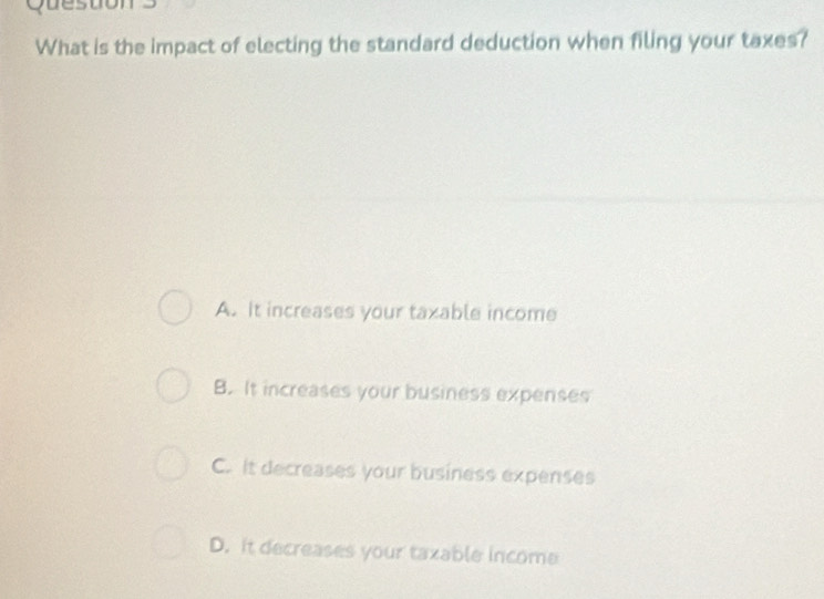 Queston
What is the impact of electing the standard deduction when filing your taxes?
A. It increases your taxable income
B. It increases your business expenses
C. It decreases your business expenses
D. it decreases your taxable income