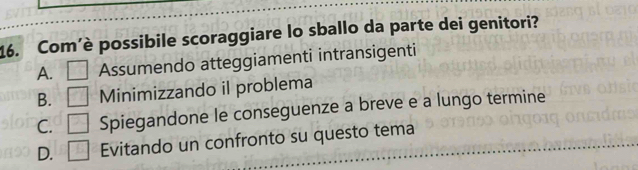 Com’è possibile scoraggiare lo sballo da parte dei genitori?
A. Assumendo atteggiamenti intransigenti
B. Minimizzando il problema
C. Spiegandone le conseguenze a breve e a lungo termine
D. Evitando un confronto su questo tema