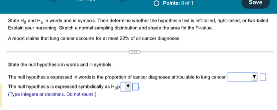 Save 
State H_0 and H_a in words and in symbols. Then determine whether the hypothesis test is left-tailed, right-tailed, or two-tailed. 
Explain your reasoning. Sketch a normal sampling distribution and shade the area for the P -value. 
A report claims that lung cancer accounts for at most 22% of all cancer diagnoses. 
State the null hypothesis in words and in symbols. 
The null hypothesis expressed in words is the proportion of cancer diagnoses attributable to lung cancer □ 
The null hypothesis is expressed symbolically as H_0p
(Type integers or decimals. Do not round.)