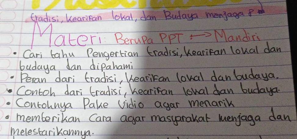 tradisi, Kearifan lokal, dan Budaya menjega 
ateri Berupa PpT = Mandins 
Cari tahu Pengertian tradisi, hearifan loual dan 
budaya dan dipahami 
Peran dari tradisi, heariran lonal danbudaya. 
Contoh dari tradisi, hearifan lowal dan budaya. 
Contohnya Pake vidio agar menarik 
memberikan Cara agar masyarakat menjaga dan 
melestarikannya.