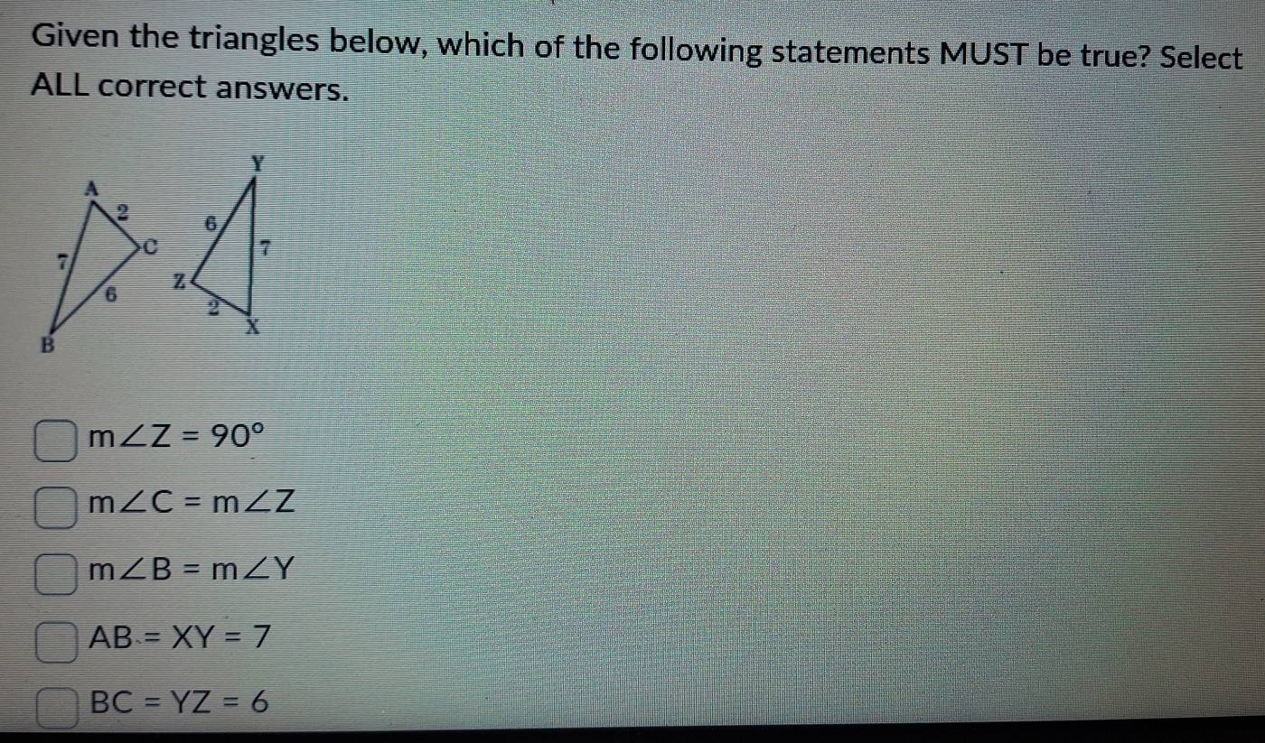 Given the triangles below, which of the following statements MUST be true? Select
ALL correct answers.
m∠ Z=90°
m∠ C=m∠ Z
m∠ B=m∠ Y
AB=XY=7
BC=YZ=6