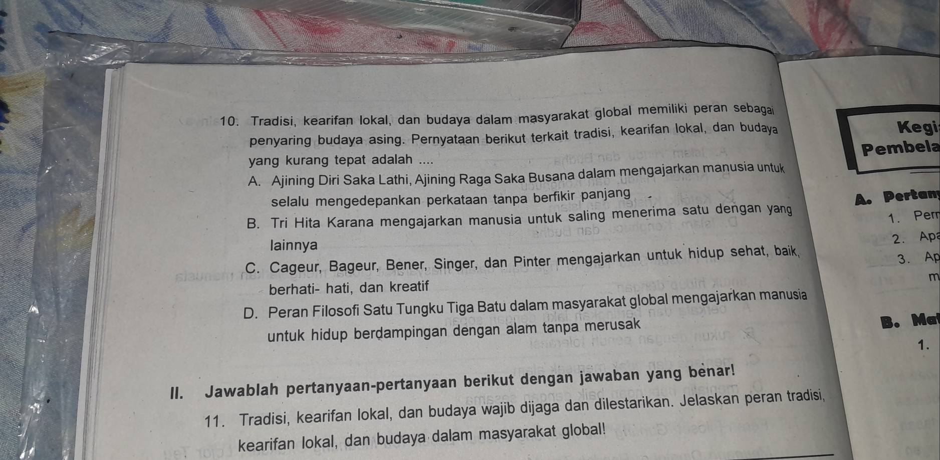 Tradisi, kearifan lokal, dan budaya dalam masyarakat global memiliki peran sebagai
penyaring budaya asing. Pernyataan berikut terkait tradisi, kearifan lokal, dan budaya Kegi
Pembela
yang kurang tepat adalah ....
A. Ajining Diri Saka Lathi, Ajining Raga Saka Busana dalam mengajarkan manusia untuk
selalu mengedepankan perkataan tanpa berfikir panjang
A. Pertan
B. Tri Hita Karana mengajarkan manusia untuk saling menerima satu dengan yang
1. Perr
lainnya
C. Cageur, Bageur, Bener, Singer, dan Pinter mengajarkan untuk hidup sehat, baik, 2. Apa
3. Ap
m
berhati- hati, dan kreatif
D. Peran Filosofi Satu Tungku Tiga Batu dalam masyarakat global mengajarkan manusia
untuk hidup berdampingan dengan alam tanpa merusak 
B. Ma
1.
II. Jawablah pertanyaan-pertanyaan berikut dengan jawaban yang benar!
11. Tradisi, kearifan lokal, dan budaya wajib dijaga dan dilestarikan. Jelaskan peran tradisi,
kearifan lokal, dan budaya dalam masyarakat global!