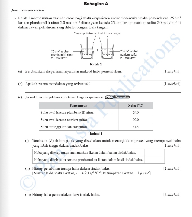 Bahagian A
Jawab semua soalan
1. Rajah 1 menunjukkan susunan radas bagi suatu eksperimen untuk menentukan haba pemendakan. 25cm^3
larutan plumbum(II) nitrat 2.0 mol dm^(-3) dituangkan kepada 25cm^3 larutan natrium sulfat 2.0 mol dm^(-3) di
dalam cawan polistirena yang dibalut dengan tuala tangan.
(a) Berdasarkan eksperimen, nyatakan maksud haba pemendakan. [1 markah]
_
(b) Apakah warna mendakan yang terbentuk? [1 markah]
_
(c) Jadual 1 menunjukkan keputusan bagi eksperimen. KBAT Menganalists
Jadual 1
(i) Tandakan (◤ ) dalam petak yang disediakan untuk menunjukkan proses yang mempunyai haba
yang lebih tinggi dalam tindak balas. [l markah]
(ii) Hitung perubahan tenaga haba dalam tindak balas. [2 markah]
|Muatan haba tentu larutan, c=4.2Jg^((-1)°C^-1); ketumpatan larutan =1gcm^(-3)|
(iii) Hitung haba pemendakan bagi tindak balas. [2 markah]