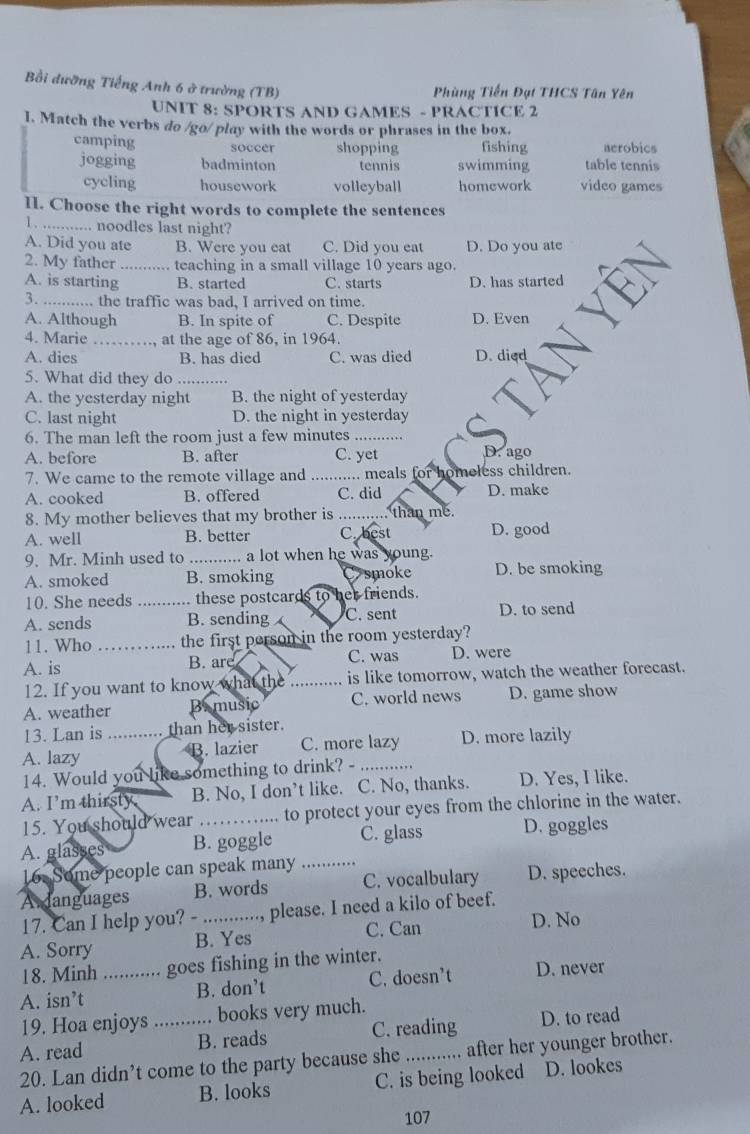 Bồi đưỡng Tiếng Anh 6 ở trường (TB)
Phùng Tiến Đạt THCS Tân Yên
UNIT 8: SPORTS AND GAMES - PRACTICE 2
I. Match the verbs do /go/ play with the words or phrases in the box.
camping soccer shopping fishing aerobics
jogging badminton tennis swimming table tennis
cycling housework volleyball homework video games
II. Choose the right words to complete the sentences
1. ._ .... noodles last night?
A. Did you ate B. Were you eat C. Did you eat D. Do you ate
2. My father _teaching in a small village 10 years ago.
A. is starting B. started C. starts D. has started
3. _the traffic was bad. I arrived on time.
A. Although B. In spite of C. Despite D. Even
4. Marie _at the age of 86, in 1964.
A. dies B. has died C. was died D. died
5. What did they do_
A. the yesterday night B. the night of yesterday
C. last night D. the night in yesterday
6. The man left the room just a few minutes_
A. before B. after C. yet D. ago
7. We came to the remote village and _...... meals for homeless children.
A. cooked B. offered C. did D. make
8. My mother believes that my brother is _     than me.
A. well B. better C. best D. good
9. Mr. Minh used to_ ... a lot when he was young.
A. smoked B. smoking smoke D. be smoking
10. She needs_ these postcards to her friends.
A. sends B. sending C. sent D. to send
11. Who _the first person in the room yesterday?
A. is B. arç C. was D. were
12. If you want to know what the _is like tomorrow, watch the weather forecast.
A. weather Brmusic C. world news D. game show
13. Lan is ........... than her sister.
A. lazy B. lazier C. more lazy D. more lazily
14. Would you like something to drink? - ......
A. I'm thirsty B. No, I don’t like. C. No, thanks. D. Yes, I like.
15. You should wear to protect your eyes from the chlorine in the water.
A. glasses B. goggle C. glass D. goggles
16. Some people can speak many_
A danguages B. words C. vocalbulary D. speeches.
17. Can I help you? - ....... .., please. I need a kilo of beef.
A. Sorry B. Yes C. Can
D. No
18. Minh ............ goes fishing in the winter.
A. isn’t _B. don’t C. doesn’t D. never
19. Hoa enjoys ........... books very much.
A. read _B. reads C. reading D. to read
20. Lan didn’t come to the party because she ,......... after her younger brother.
A. looked B. looks C. is being looked D. lookes
107