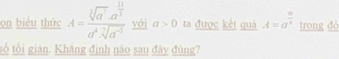 ọn biểu thức A=frac sqrt[3](a^7)· a^(frac 11)3a^4· sqrt[7](a^(-5)) với a>0 ta được kết quá A=a^(frac m)n trong đó 
tố tối giản. Khẳng định nào sau đây đúng?