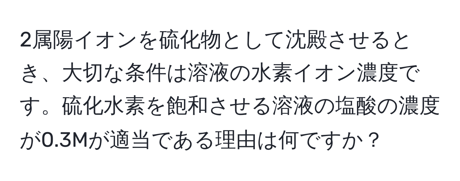 2属陽イオンを硫化物として沈殿させるとき、大切な条件は溶液の水素イオン濃度です。硫化水素を飽和させる溶液の塩酸の濃度が0.3Mが適当である理由は何ですか？