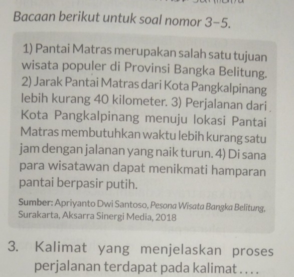 Bacaan berikut untuk soal nomor 3-5. 
1) Pantai Matras merupakan salah satu tujuan 
wisata populer di Provinsi Bangka Belitung. 
2) Jarak Pantai Matras dari Kota Pangkalpinang 
lebih kurang 40 kilometer. 3) Perjalanan dari 
Kota Pangkalpinang menuju lokasi Pantai 
Matras membutuhkan waktu lebih kurang satu 
jam dengan jalanan yang naik turun. 4) Di sana 
para wisatawan dapat menikmati hamparan 
pantai berpasir putih. 
Sumber: Apriyanto Dwi Santoso, Pesona Wisata Bangka Belitung, 
Surakarta, Aksarra Sinergi Media, 2018 
3. Kalimat yang menjelaskan proses 
perjalanan terdapat pada kalimat . . . .