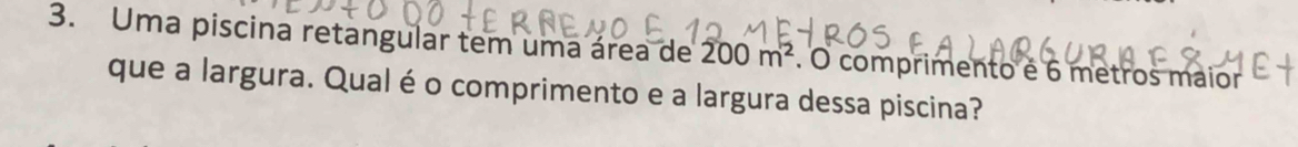 Uma piscina retangular tem uma área de 200m^2. O comprimento é 6 metros maior 
que a largura. Qual éo comprimento e a largura dessa piscina?