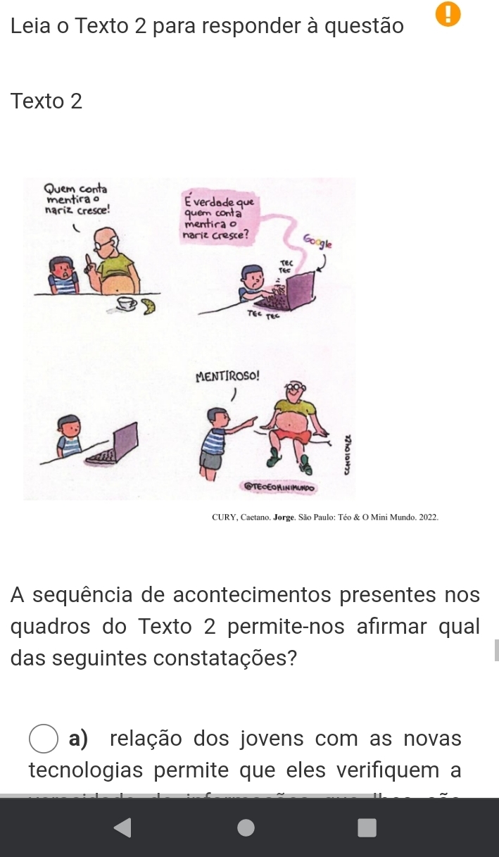 Leia o Texto 2 para responder à questão !
Texto 2
Quem conta
mentira o É verdade que
nariz cresce! quem conta
mentira o
nariz cresce?
Google
TEC
Tec
TEC TEC
MENTIROSO!
@TECEOMIN MUNDO
CURY, Cactano. Jorge. São Paulo: Téo & O Mini Mundo. 2022.
A sequência de acontecimentos presentes nos
quadros do Texto 2 permite-nos afirmar qual
das seguintes constatações?
a) relação dos jovens com as novas
tecnologias permite que eles verifiquem a