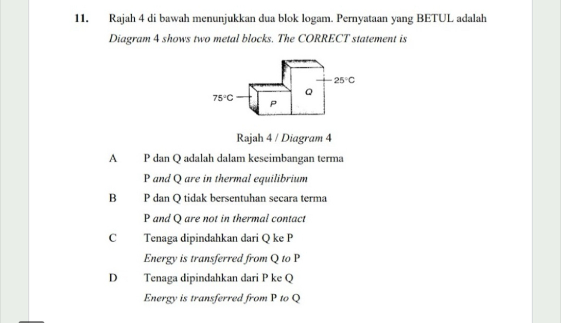 Rajah 4 di bawah menunjukkan dua blok logam. Pernyataan yang BETUL adalah
Diagram 4 shows two metal blocks. The CORRECT statement is
25°C
Q
75°C P
Rajah 4 / Diagram 4
A P dan Q adalah dalam keseimbangan terma
P and Q are in thermal equilibrium
B P dan Q tidak bersentuhan secara terma
P and Q are not in thermal contact
C Tenaga dipindahkan dari Q ke P
Energy is transferred from Q to P
D Tenaga dipindahkan dari P ke Q
Energy is transferred from P to Q