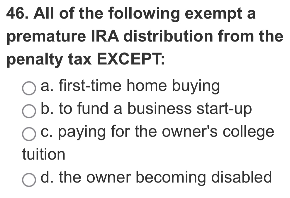 All of the following exempt a
premature IRA distribution from the
penalty tax EXCEPT:
a. first-time home buying
b. to fund a business start-up
c. paying for the owner's college
tuition
d. the owner becoming disabled