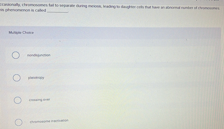 ccasionally, chromosomes fail to separate during meiosis, leading to daughter cells that have an abnormal number of chromosomes.
his phenomenon is called. _.
Multiple Choice
nondisjunction
pleiotropy
crossing over
chromosome inactivation