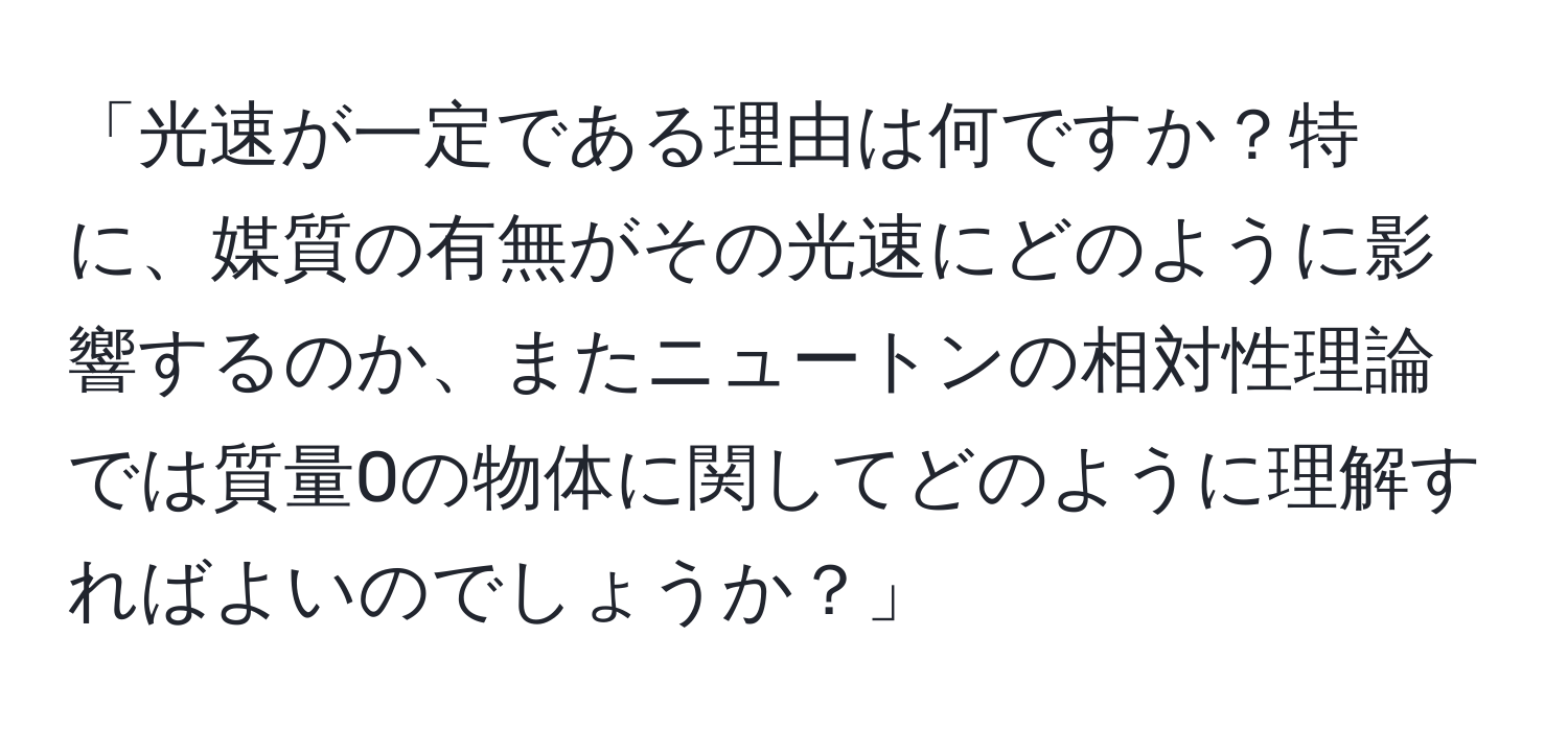 「光速が一定である理由は何ですか？特に、媒質の有無がその光速にどのように影響するのか、またニュートンの相対性理論では質量0の物体に関してどのように理解すればよいのでしょうか？」