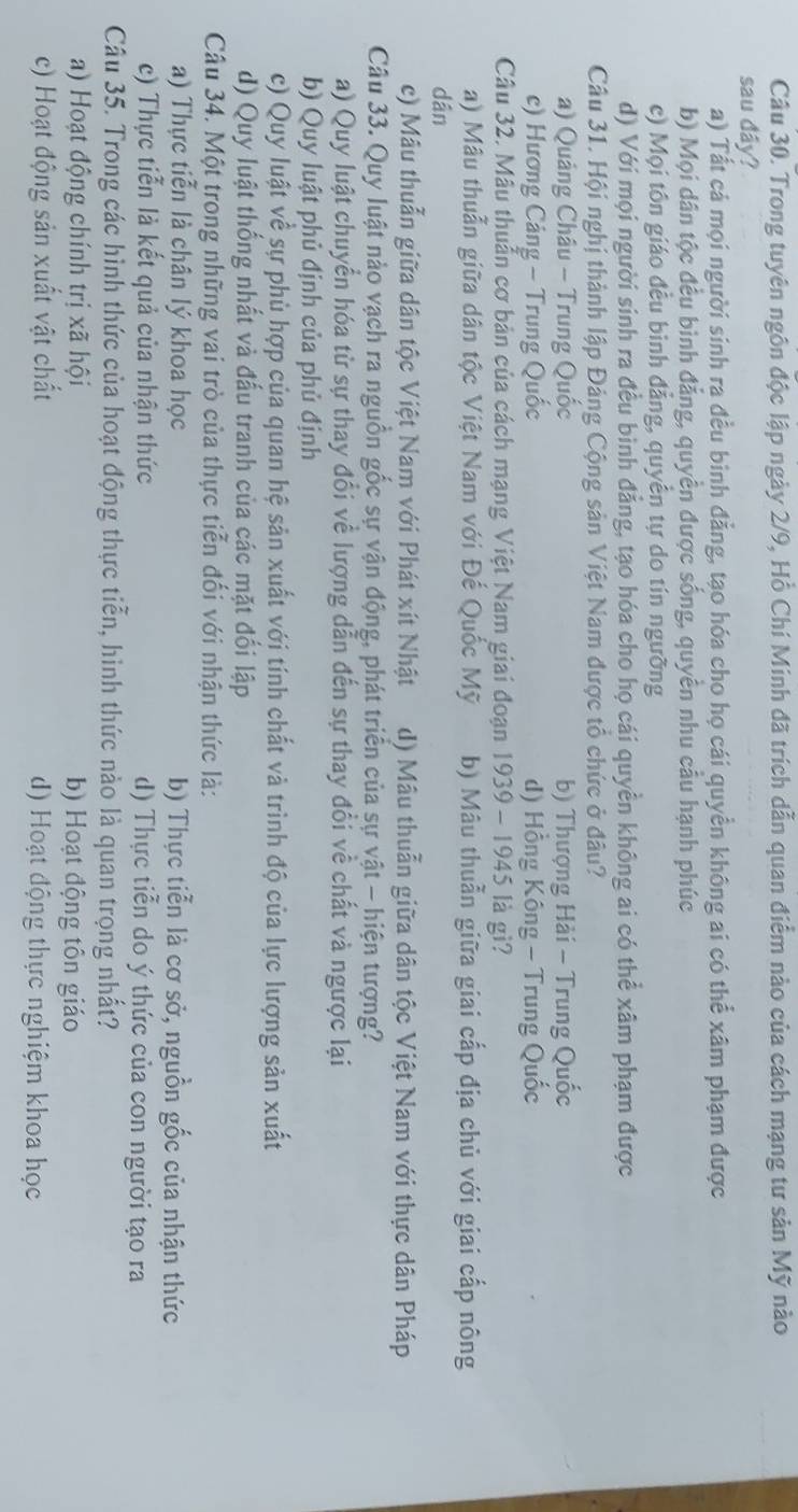 Trong tuyên ngôn độc lập ngày 2/9, Hồ Chí Minh đã trích dẫn quan điểm nào của cách mạng tư sản Mỹ nào
sau đây?
a) Tất cá mọi người sinh ra đều binh đẳng, tạo hóa cho họ cái quyền không ai có thể xâm phạm được
b) Mọi dân tộc đều bình đẳng, quyền được sống, quyên nhu câu hạnh phúc
c) Mọi tôn giáo đều bình đẳng, quyển tự do tín ngưỡng
d) Với mọi người sinh ra đều bình đẳng, tạo hóa cho họ cái quyền không ai có thể xâm phạm được
Câu 31. Hội nghị thành lập Đảng Cộng sản Việt Nam được tổ chức ở đâu?
a) Quảng Châu - Trung Quốc b) Thượng Hải - Trung Quốc
c) Hương Cảng - Trung Quốc d) Hồng Kông - Trung Quốc
Câu 32. Mâu thuẫn cơ bản của cách mạng Việt Nam giai đoạn 1939 - 1945 là gì?
a) Mâu thuẫn giữa dân tộc Việt Nam với Đế Quốc Mỹ b) Mâu thuẫn giữa giai cấp địa chủ với giai cấp nông
dān
c) Mâu thuẫn giữa dân tộc Việt Nam với Phát xít Nhật d) Mâu thuẫn giữa dân tộc Việt Nam với thực dân Pháp
Câu 33. Quy luật nào vạch ra nguồn gốc sự vận động, phát triển của sự vật - hiện tượng?
a) Quy luật chuyển hóa từ sự thay đổi về lượng dẫn đến sự thay đổi về chất và ngược lại
b) Quy luật phủ định của phủ định
c) Quy luật về sự phủ hợp của quan hệ sản xuất với tính chất và trình độ của lực lượng sản xuất
d) Quy luật thống nhất và đấu tranh của các mặt đối lập
Câu 34. Một trong những vai trò của thực tiễn đối với nhận thức là:
a) Thực tiễn là chân lý khoa học b) Thực tiễn là cơ sở, nguồn gốc của nhận thức
c) Thực tiễn là kết quả của nhận thức d) Thực tiễn do ý thức của con người tạo ra
Câu 35. Trong các hình thức của hoạt động thực tiễn, hình thức nào là quan trọng nhất?
a) Hoạt động chính trị xã hội b) Hoạt động tôn giáo
c) Hoạt động sản xuất vật chất d) Hoạt động thực nghiệm khoa học