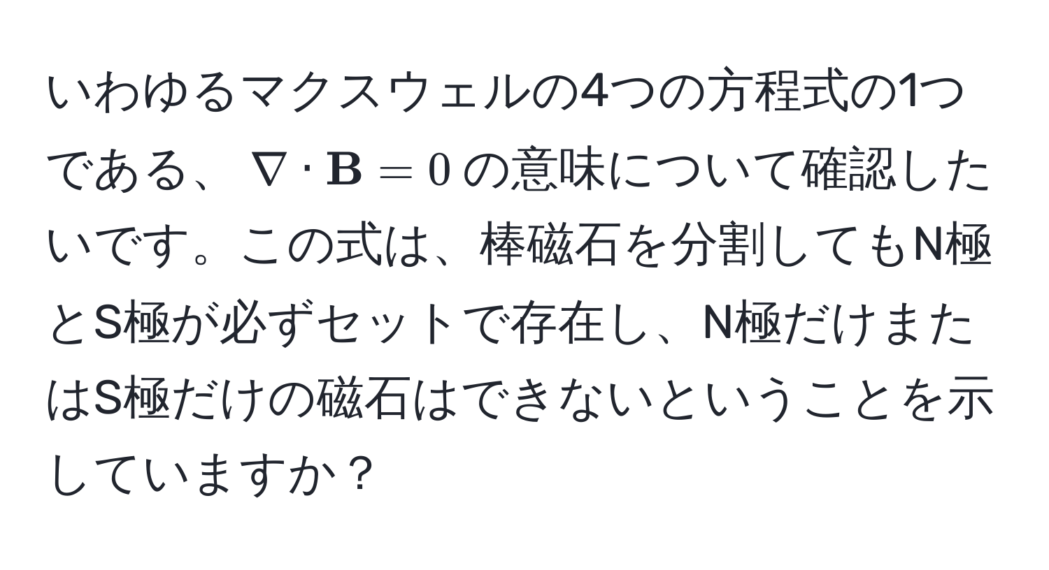 いわゆるマクスウェルの4つの方程式の1つである、$nabla ·  B = 0$の意味について確認したいです。この式は、棒磁石を分割してもN極とS極が必ずセットで存在し、N極だけまたはS極だけの磁石はできないということを示していますか？