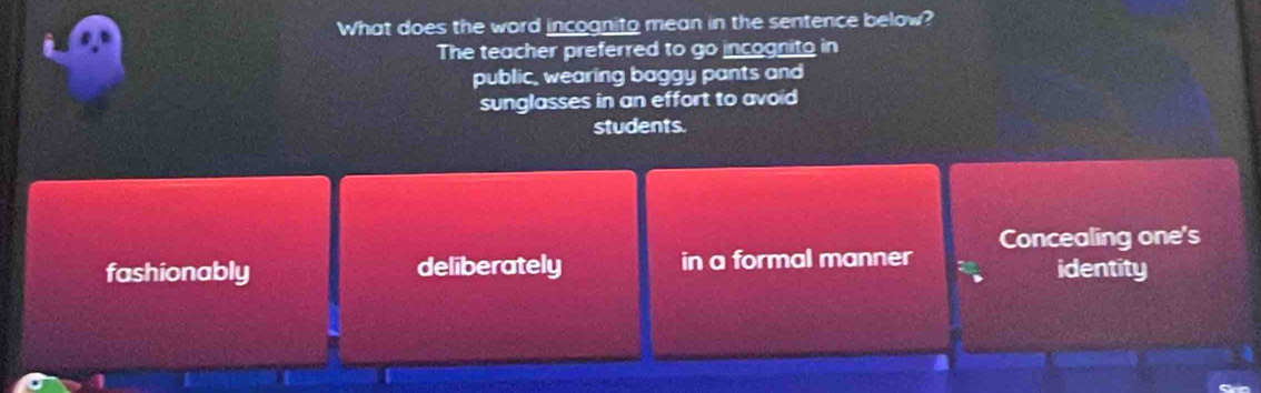 What does the word incognito mean in the sentence below?
The teacher preferred to go incognito in
public, wearing baggy pants and
sunglasses in an effort to avoid
students.
fashionably deliberately in a formal manner Concealing one's
identity